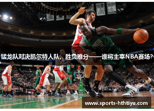 猛龙队对决凯尔特人队，胜负难分——谁将主宰NBA赛场？